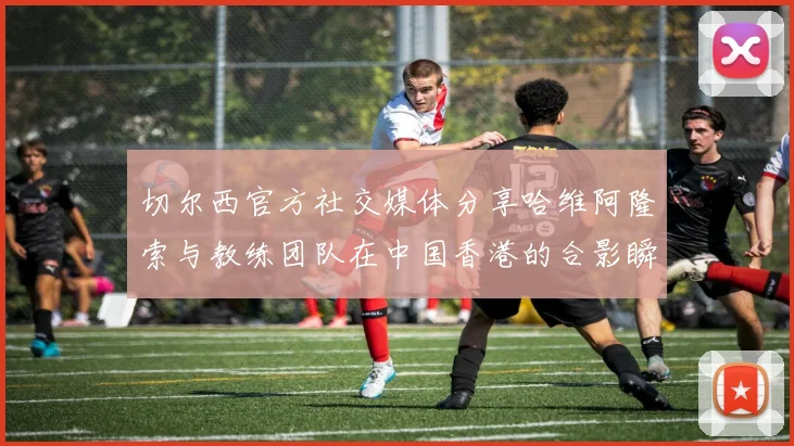 切尔西官方社交媒体分享哈维阿隆索与教练团队在中国香港的合影瞬间