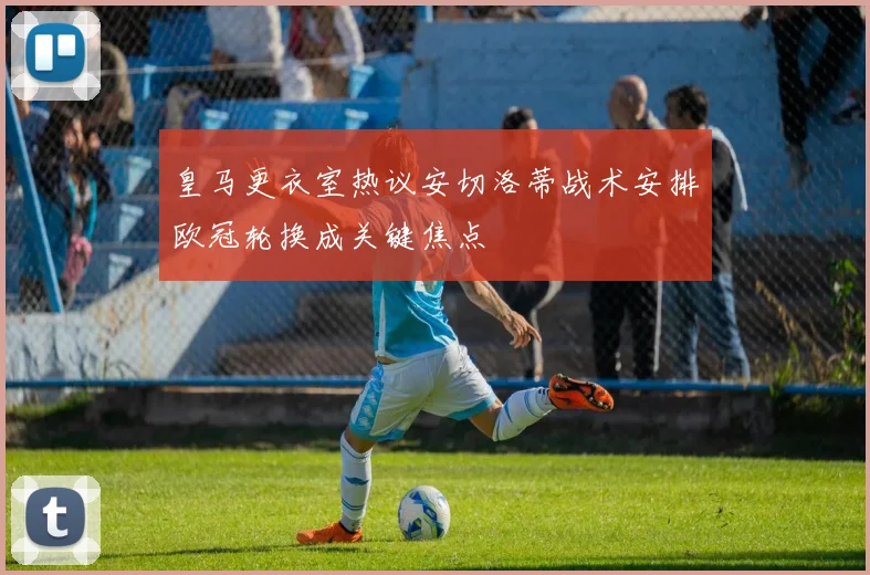 皇马更衣室热议安切洛蒂战术安排欧冠轮换成关键焦点