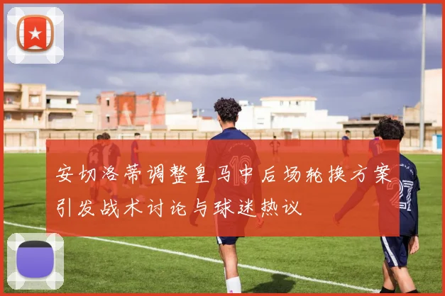 安切洛蒂调整皇马中后场轮换方案引发战术讨论与球迷热议