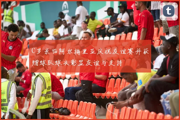 C罗亲临阿尔梅里亚庆祝友谊赛并获赠球队球衣彰显友谊与支持