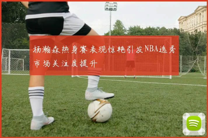杨瀚森热身赛表现惊艳引发NBA选秀市场关注度提升