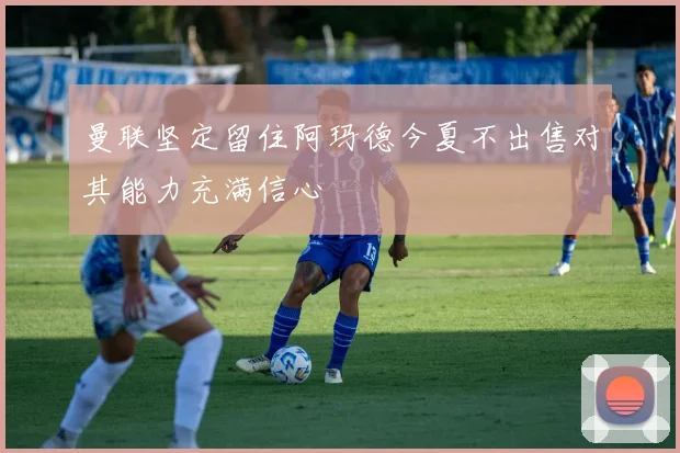 曼联坚定留住阿玛德今夏不出售对其能力充满信心