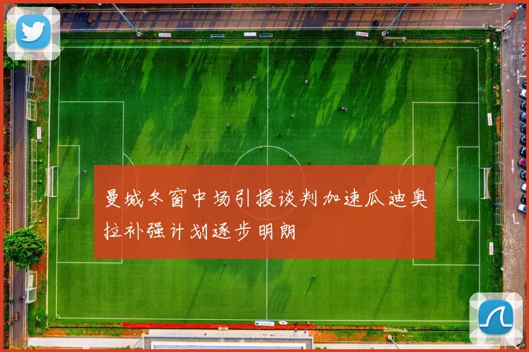 曼城冬窗中场引援谈判加速瓜迪奥拉补强计划逐步明朗