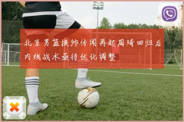 北京男篮换帅传闻再起周琦回归后内线战术亟待优化调整