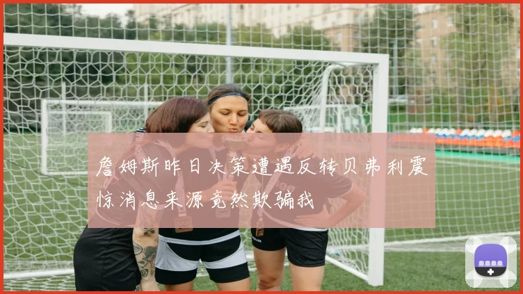 詹姆斯昨日决策遭遇反转贝弗利震惊消息来源竟然欺骗我