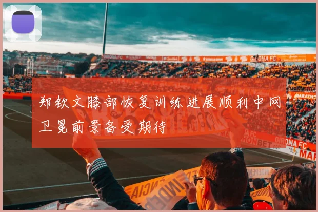 郑钦文膝部恢复训练进展顺利中网卫冕前景备受期待